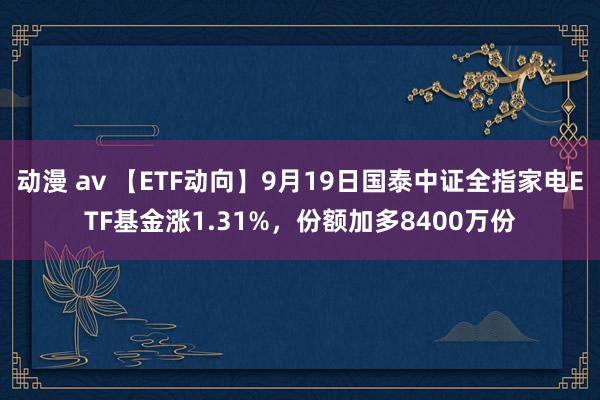 动漫 av 【ETF动向】9月19日国泰中证全指家电ETF基金涨1.31%，份额加多8400万份