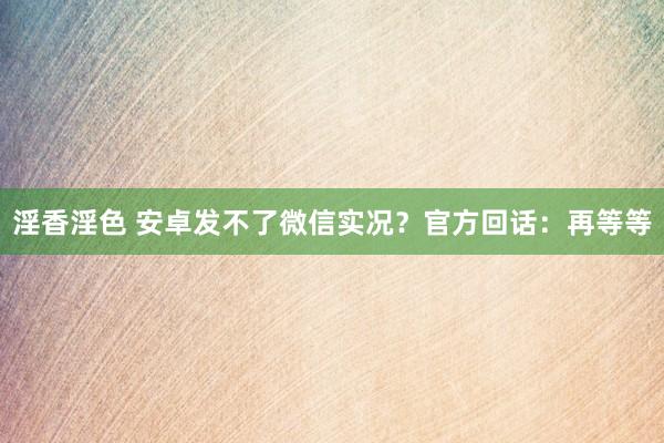 淫香淫色 安卓发不了微信实况？官方回话：再等等