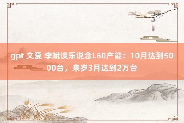 gpt 文爱 李斌谈乐说念L60产能：10月达到5000台，来岁3月达到2万台
