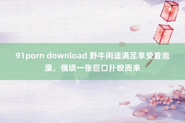 91porn download 野牛闲适满足享受着泡澡，俄顷一张巨口扑咬而来