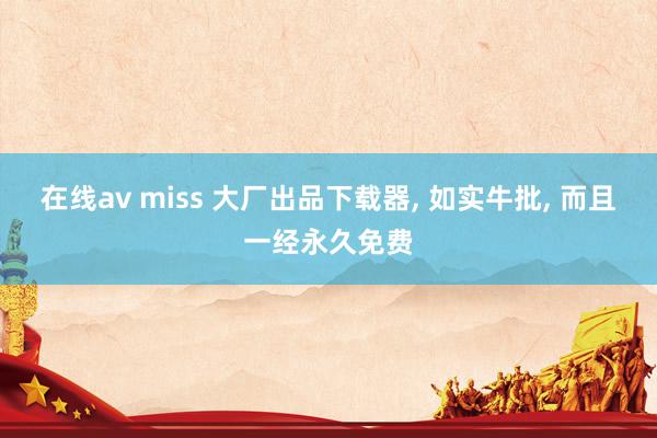 在线av miss 大厂出品下载器, 如实牛批, 而且一经永久免费