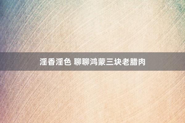 淫香淫色 聊聊鸿蒙三块老腊肉