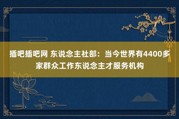 插吧插吧网 东说念主社部：当今世界有4400多家群众工作东说念主才服务机构