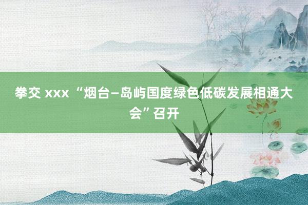 拳交 xxx “烟台—岛屿国度绿色低碳发展相通大会”召开