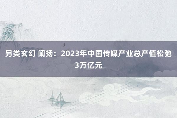 另类玄幻 阐扬：2023年中国传媒产业总产值松弛3万亿元