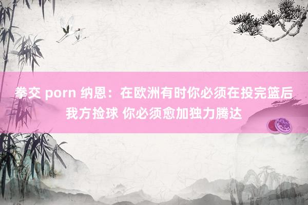 拳交 porn 纳恩：在欧洲有时你必须在投完篮后我方捡球 你必须愈加独力腾达