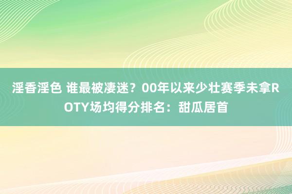 淫香淫色 谁最被凄迷？00年以来少壮赛季未拿ROTY场均得分排名：甜瓜居首