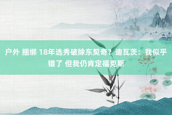 户外 捆绑 18年选秀破除东契奇？迪瓦茨：我似乎错了 但我仍肯定福克斯