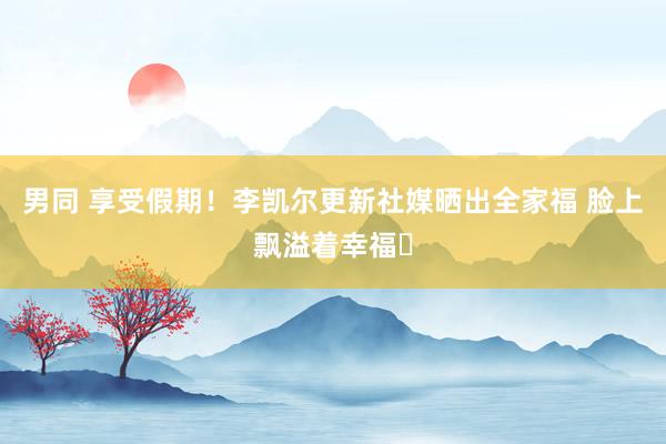 男同 享受假期！李凯尔更新社媒晒出全家福 脸上飘溢着幸福☺
