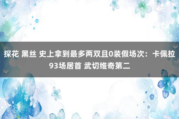 探花 黑丝 史上拿到最多两双且0装假场次：卡佩拉93场居首 武切维奇第二
