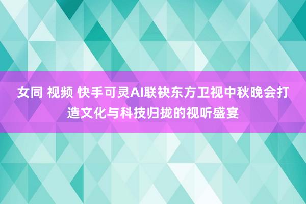 女同 视频 快手可灵AI联袂东方卫视中秋晚会打造文化与科技归拢的视听盛宴