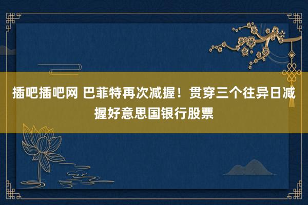 插吧插吧网 巴菲特再次减握！贯穿三个往异日减握好意思国银行股票