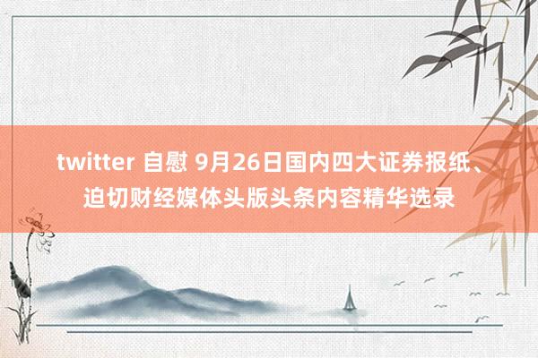 twitter 自慰 9月26日国内四大证券报纸、迫切财经媒体头版头条内容精华选录