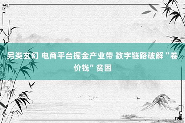 另类玄幻 电商平台掘金产业带 数字链路破解“卷价钱”贫困