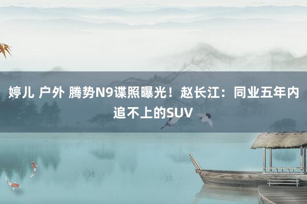 婷儿 户外 腾势N9谍照曝光！赵长江：同业五年内追不上的SUV