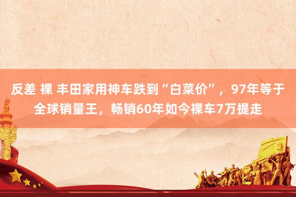 反差 裸 丰田家用神车跌到“白菜价”，97年等于全球销量王，畅销60年如今裸车7万提走