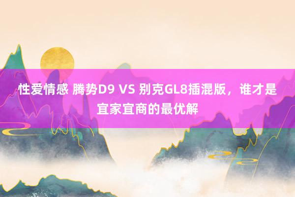 性爱情感 腾势D9 VS 别克GL8插混版，谁才是宜家宜商的最优解