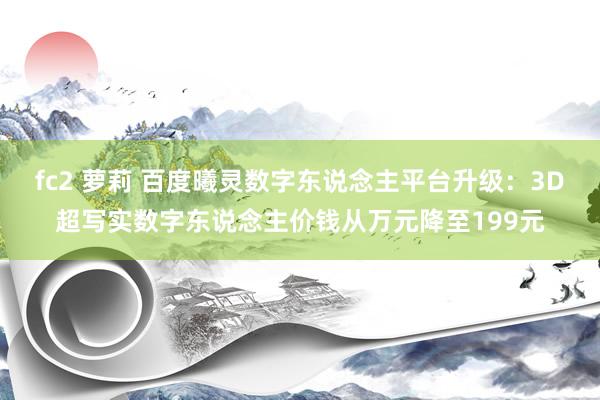 fc2 萝莉 百度曦灵数字东说念主平台升级：3D超写实数字东说念主价钱从万元降至199元