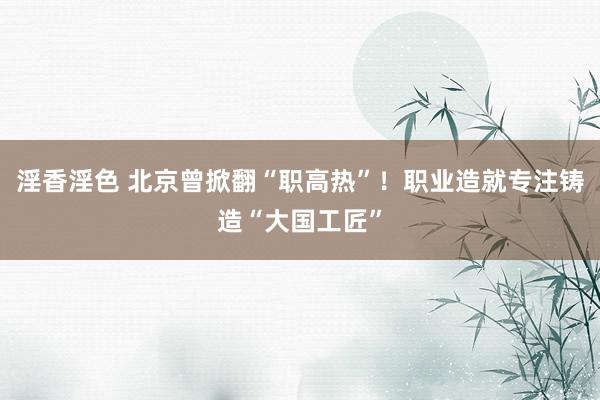 淫香淫色 北京曾掀翻“职高热”！职业造就专注铸造“大国工匠”