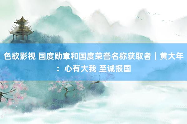 色欲影视 国度勋章和国度荣誉名称获取者｜黄大年：心有大我 至诚报国