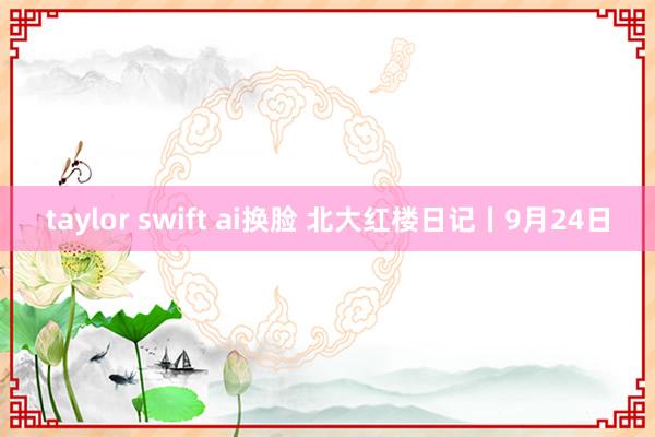 taylor swift ai换脸 北大红楼日记丨9月24日