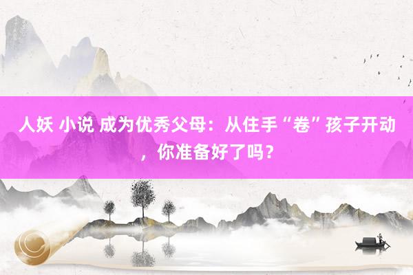 人妖 小说 成为优秀父母：从住手“卷”孩子开动，你准备好了吗？