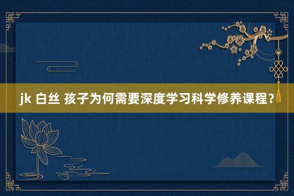 jk 白丝 孩子为何需要深度学习科学修养课程？