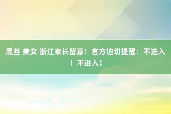 黑丝 美女 浙江家长留意！官方迫切提醒：不进入！不进入！