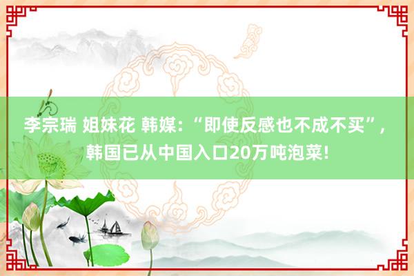 李宗瑞 姐妹花 韩媒: “即使反感也不成不买”, 韩国已从中国入口20万吨泡菜!