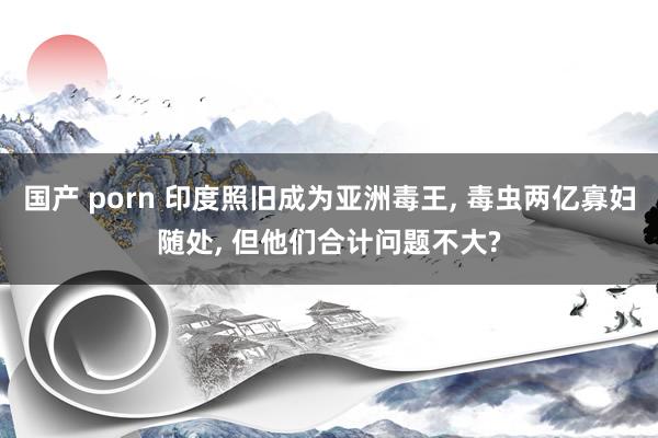 国产 porn 印度照旧成为亚洲毒王, 毒虫两亿寡妇随处, 但他们合计问题不大?