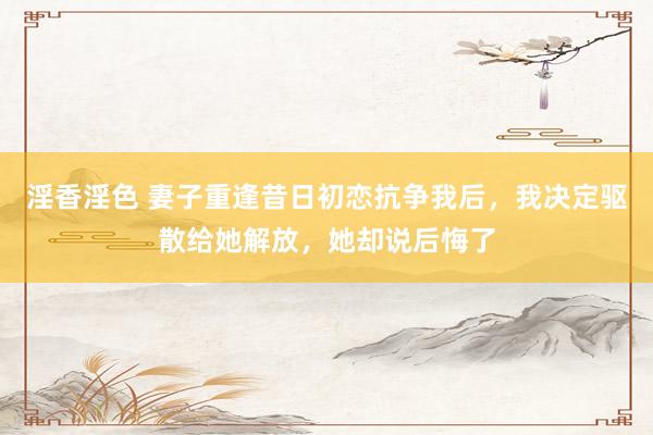 淫香淫色 妻子重逢昔日初恋抗争我后，我决定驱散给她解放，她却说后悔了