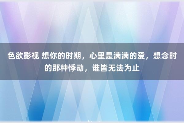 色欲影视 想你的时期，心里是满满的爱，想念时的那种悸动，谁皆无法为止