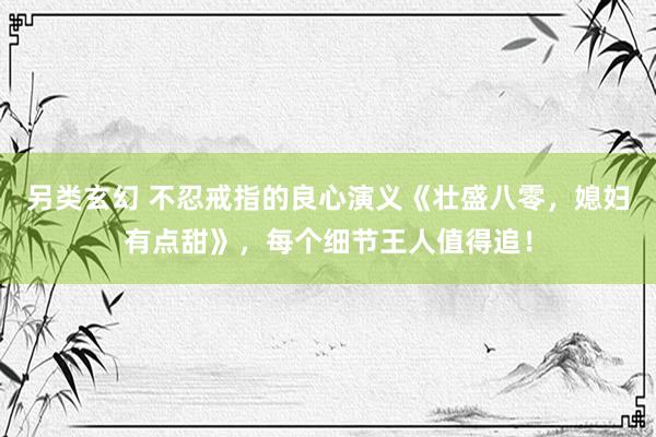 另类玄幻 不忍戒指的良心演义《壮盛八零，媳妇有点甜》，每个细节王人值得追！