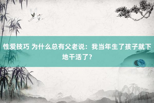 性爱技巧 为什么总有父老说：我当年生了孩子就下地干活了？