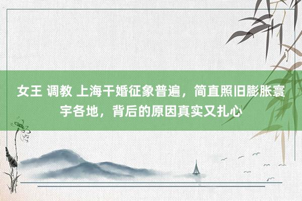 女王 调教 上海干婚征象普遍，简直照旧膨胀寰宇各地，背后的原因真实又扎心