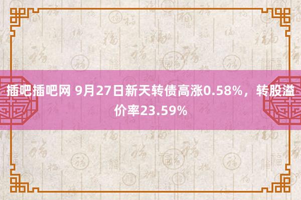 插吧插吧网 9月27日新天转债高涨0.58%，转股溢价率23.59%
