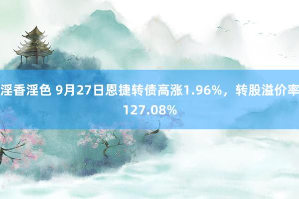 淫香淫色 9月27日恩捷转债高涨1.96%，转股溢价率127.08%