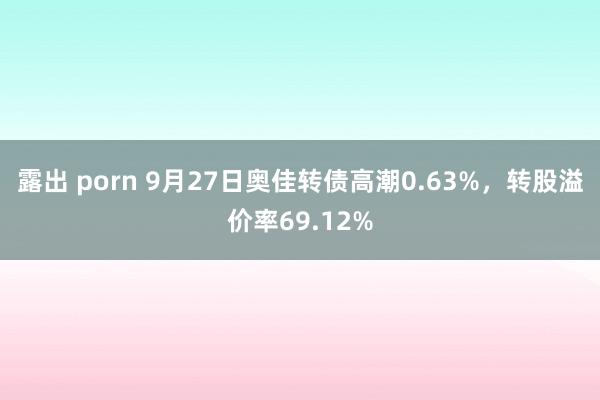 露出 porn 9月27日奥佳转债高潮0.63%，转股溢价率69.12%