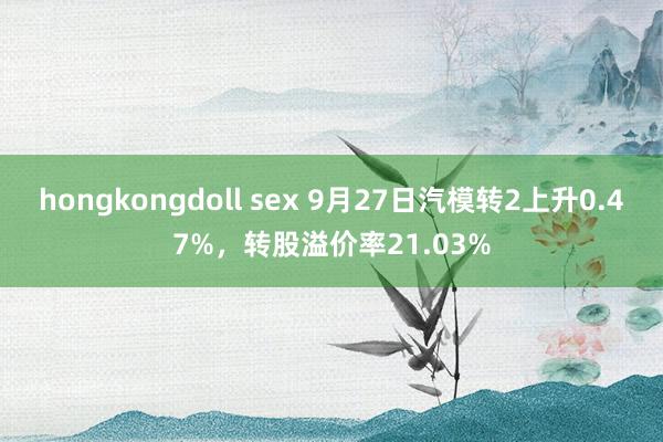 hongkongdoll sex 9月27日汽模转2上升0.47%，转股溢价率21.03%