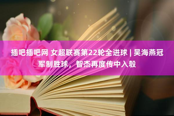 插吧插吧网 女超联赛第22轮全进球 | 吴海燕冠军制胜球，智杰再度传中入彀