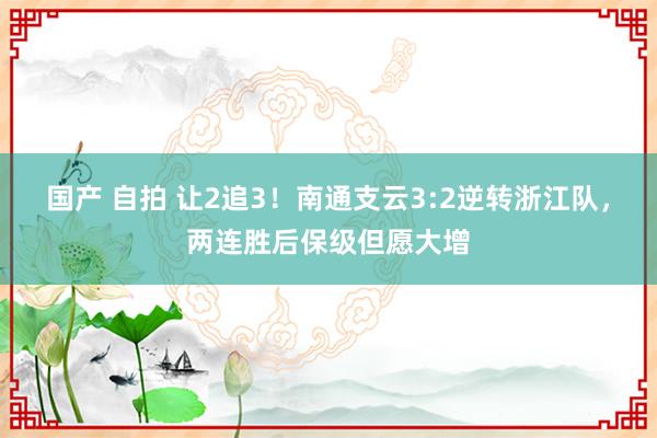 国产 自拍 让2追3！南通支云3:2逆转浙江队，两连胜后保级但愿大增
