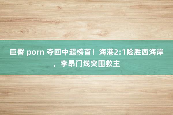 巨臀 porn 夺回中超榜首！海港2:1险胜西海岸，李昂门线突围救主