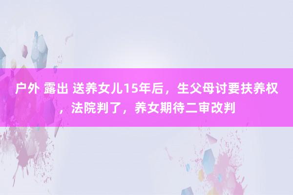 户外 露出 送养女儿15年后，生父母讨要扶养权，法院判了，养女期待二审改判