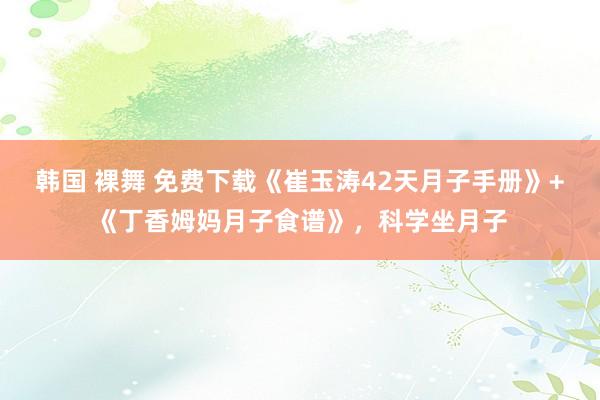 韩国 裸舞 免费下载《崔玉涛42天月子手册》+《丁香姆妈月子食谱》，科学坐月子