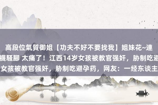 高段位氣質御姐【功夫不好不要找我】姐妹花~連體絲襪~大奶晃動~絲襪騷腳 太痛了！江西14岁女孩被教官强奸，胁制吃避孕药，网友：一经东谈主吗