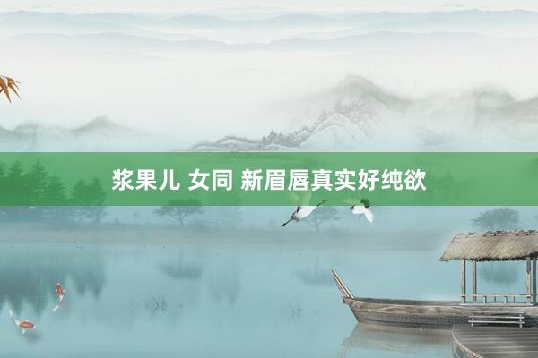 浆果儿 女同 新眉唇真实好纯欲