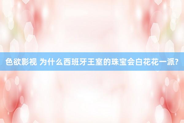 色欲影视 为什么西班牙王室的珠宝会白花花一派?