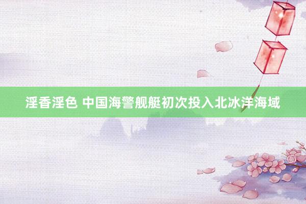 淫香淫色 中国海警舰艇初次投入北冰洋海域