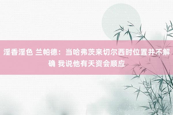 淫香淫色 兰帕德：当哈弗茨来切尔西时位置并不解确 我说他有天资会顺应