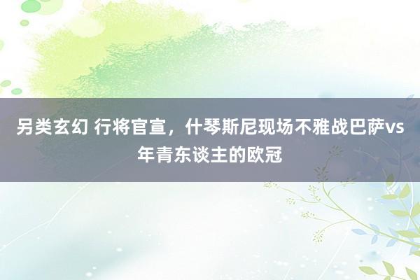 另类玄幻 行将官宣，什琴斯尼现场不雅战巴萨vs年青东谈主的欧冠